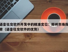 语音社交软件开发中的精准定位：郑州市场探索（语音社交软件的优势）