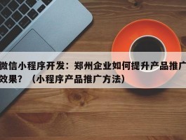 微信小程序开发：郑州企业如何提升产品推广效果？（小程序产品推广方法）