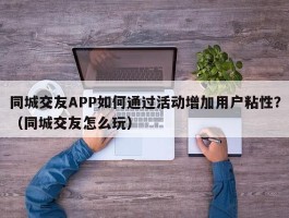 同城交友APP如何通过活动增加用户粘性？（同城交友怎么玩）