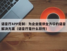 语音厅APP定制：为企业提供全方位的语音解决方案（语音厅是什么软件）