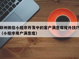 郑州微信小程序开发中的客户满意度提升技巧（小程序用户满意度）