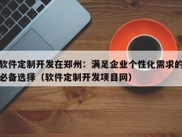 软件定制开发在郑州：满足企业个性化需求的必备选择（软件定制开发项目网）