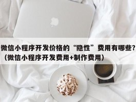 微信小程序开发价格的“隐性”费用有哪些？（微信小程序开发费用+制作费用）