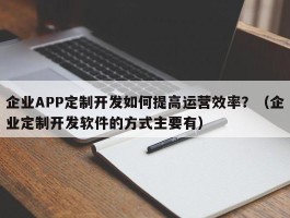 企业APP定制开发如何提高运营效率？（企业定制开发软件的方式主要有）