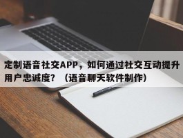 定制语音社交APP，如何通过社交互动提升用户忠诚度？（语音聊天软件制作）