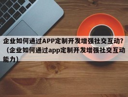 企业如何通过APP定制开发增强社交互动？（企业如何通过app定制开发增强社交互动能力）