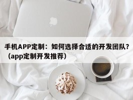 手机APP定制：如何选择合适的开发团队？（app定制开发推荐）