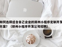 如何选择适合自己企业的郑州小程序定制开发方案？（郑州小程序开发公司招聘）