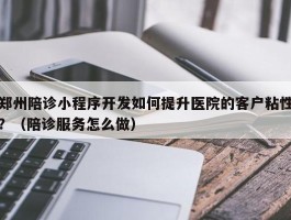 郑州陪诊小程序开发如何提升医院的客户粘性？（陪诊服务怎么做）