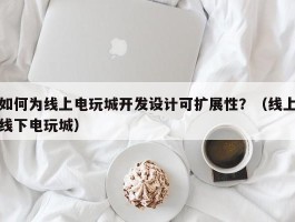 如何为线上电玩城开发设计可扩展性？（线上线下电玩城）