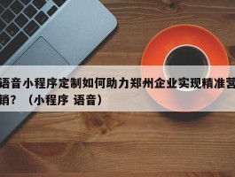 语音小程序定制如何助力郑州企业实现精准营销？（小程序 语音）