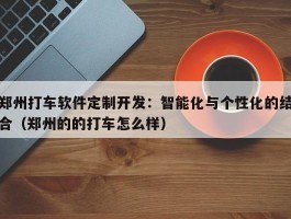 郑州打车软件定制开发：智能化与个性化的结合（郑州的的打车怎么样）