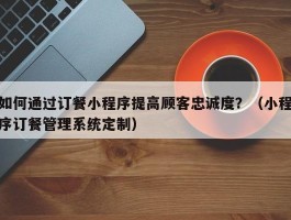 如何通过订餐小程序提高顾客忠诚度？（小程序订餐管理系统定制）