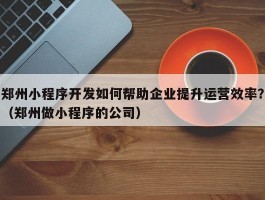 郑州小程序开发如何帮助企业提升运营效率？（郑州做小程序的公司）