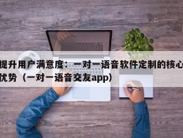 提升用户满意度：一对一语音软件定制的核心优势（一对一语音交友app）