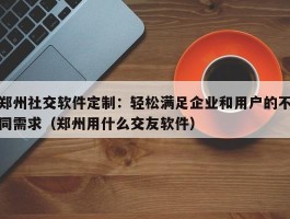 郑州社交软件定制：轻松满足企业和用户的不同需求（郑州用什么交友软件）