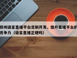 郑州语音直播平台定制开发，提升直播平台的竞争力（语音直播正规吗）