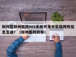 如何在郑州医院HIS系统开发中实现跨院信息互通？（郑州医院转移）