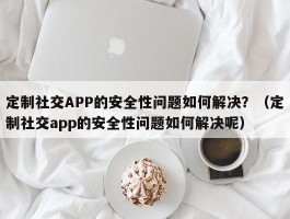 定制社交APP的安全性问题如何解决？（定制社交app的安全性问题如何解决呢）