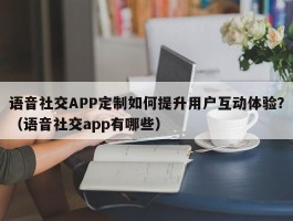 语音社交APP定制如何提升用户互动体验？（语音社交app有哪些）