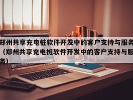 郑州共享充电桩软件开发中的客户支持与服务（郑州共享充电桩软件开发中的客户支持与服务）