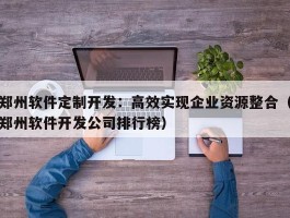 郑州软件定制开发：高效实现企业资源整合（郑州软件开发公司排行榜）