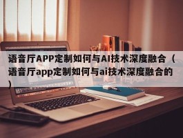 语音厅APP定制如何与AI技术深度融合（语音厅app定制如何与ai技术深度融合的）