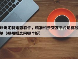 郑州定制婚恋软件，精准相亲交友平台助你脱单（郑州婚恋网哪个好）