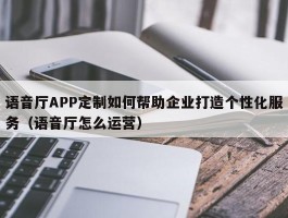 语音厅APP定制如何帮助企业打造个性化服务（语音厅怎么运营）