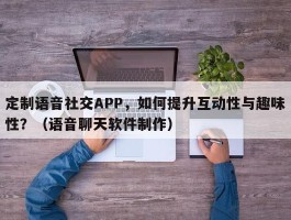 定制语音社交APP，如何提升互动性与趣味性？（语音聊天软件制作）