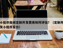 小程序商城定制开发费用如何评估？（定制开发小程序报价）