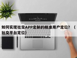 如何实现社交APP定制的精准用户定位？（社交平台定位）