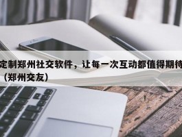 定制郑州社交软件，让每一次互动都值得期待（郑州交友）