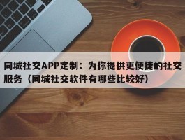 同城社交APP定制：为你提供更便捷的社交服务（同城社交软件有哪些比较好）