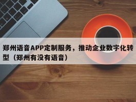 郑州语音APP定制服务，推动企业数字化转型（郑州有没有语音）