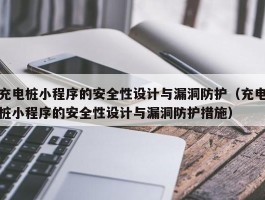 充电桩小程序的安全性设计与漏洞防护（充电桩小程序的安全性设计与漏洞防护措施）