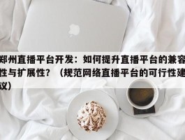 郑州直播平台开发：如何提升直播平台的兼容性与扩展性？（规范网络直播平台的可行性建议）