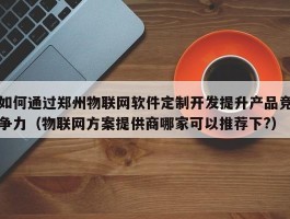 如何通过郑州物联网软件定制开发提升产品竞争力（物联网方案提供商哪家可以推荐下?）