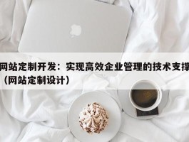 网站定制开发：实现高效企业管理的技术支撑（网站定制设计）