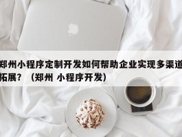 郑州小程序定制开发如何帮助企业实现多渠道拓展？（郑州 小程序开发）