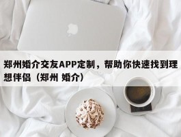 郑州婚介交友APP定制，帮助你快速找到理想伴侣（郑州 婚介）