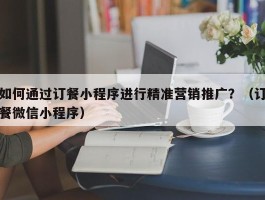 如何通过订餐小程序进行精准营销推广？（订餐微信小程序）