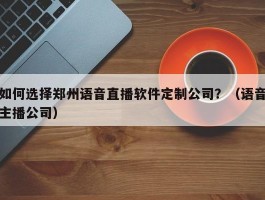 如何选择郑州语音直播软件定制公司？（语音主播公司）