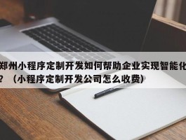 郑州小程序定制开发如何帮助企业实现智能化？（小程序定制开发公司怎么收费）