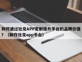 如何通过社交APP定制提升平台的品牌价值？（制作社交app平台）