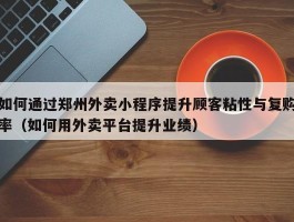 如何通过郑州外卖小程序提升顾客粘性与复购率（如何用外卖平台提升业绩）