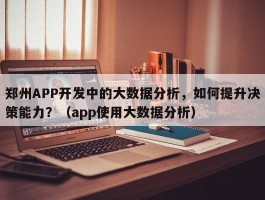 郑州APP开发中的大数据分析，如何提升决策能力？（app使用大数据分析）