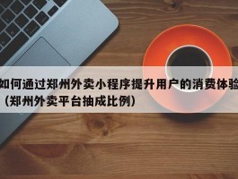 如何通过郑州外卖小程序提升用户的消费体验（郑州外卖平台抽成比例）