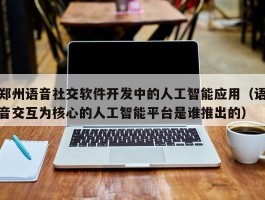 郑州语音社交软件开发中的人工智能应用（语音交互为核心的人工智能平台是谁推出的）