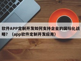 软件APP定制开发如何支持企业的国际化战略？（app软件定制开发应用）